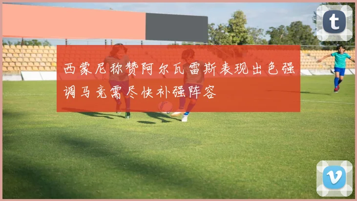 西蒙尼称赞阿尔瓦雷斯表现出色强调马竞需尽快补强阵容