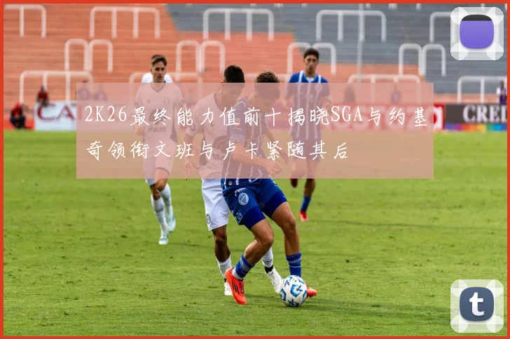 2K26最终能力值前十揭晓SGA与约基奇领衔文班与卢卡紧随其后