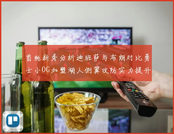 首轮新秀分析迪班萨与布朗对比勇士小OG加盟湖人侧翼攻防实力提升