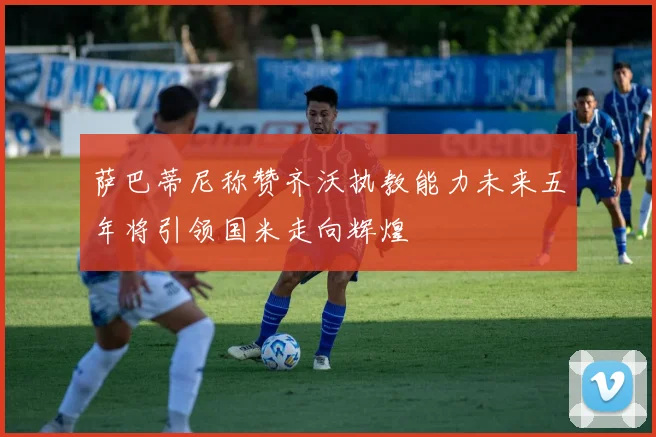萨巴蒂尼称赞齐沃执教能力未来五年将引领国米走向辉煌