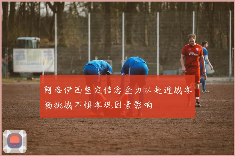 阿洛伊西坚定信念全力以赴迎战客场挑战不惧客观因素影响