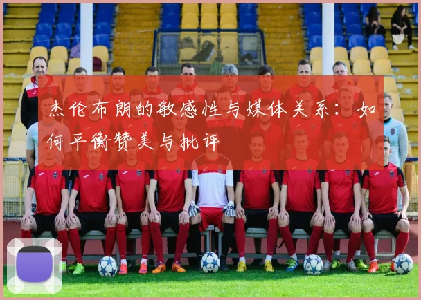 杰伦布朗的敏感性与媒体关系：如何平衡赞美与批评