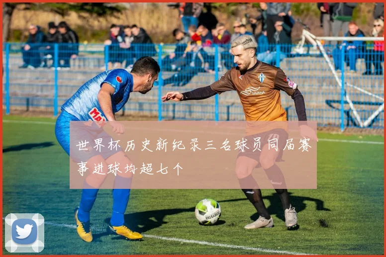 世界杯历史新纪录三名球员同届赛事进球均超七个
