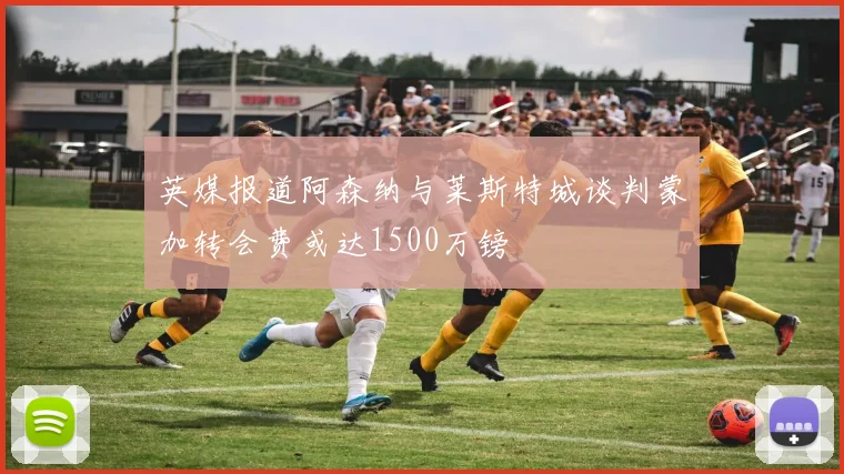 英媒报道阿森纳与莱斯特城谈判蒙加转会费或达1500万镑