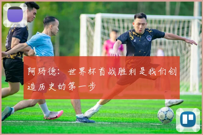 阿玛德：世界杯首战胜利是我们创造历史的第一步