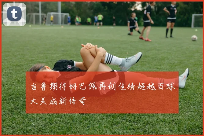 吉鲁期待姆巴佩再创佳绩超越百球大关成新传奇