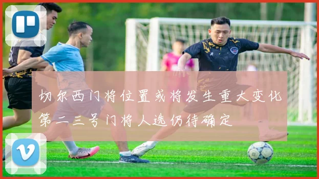 切尔西门将位置或将发生重大变化第二三号门将人选仍待确定