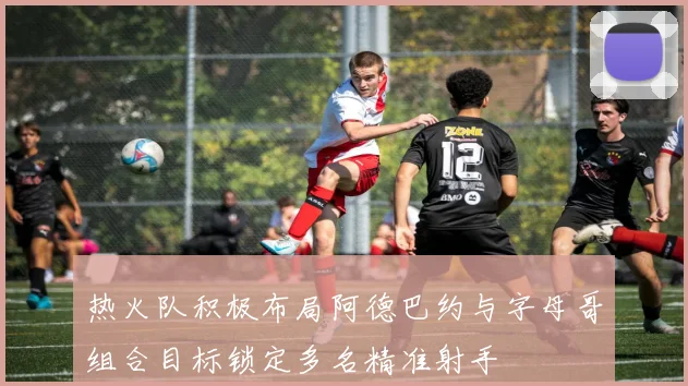 热火队积极布局阿德巴约与字母哥组合目标锁定多名精准射手
