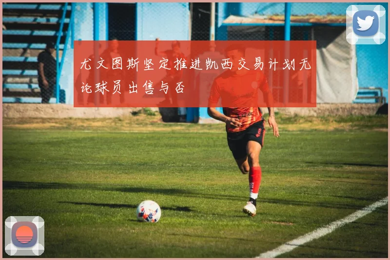 尤文图斯坚定推进凯西交易计划无论球员出售与否