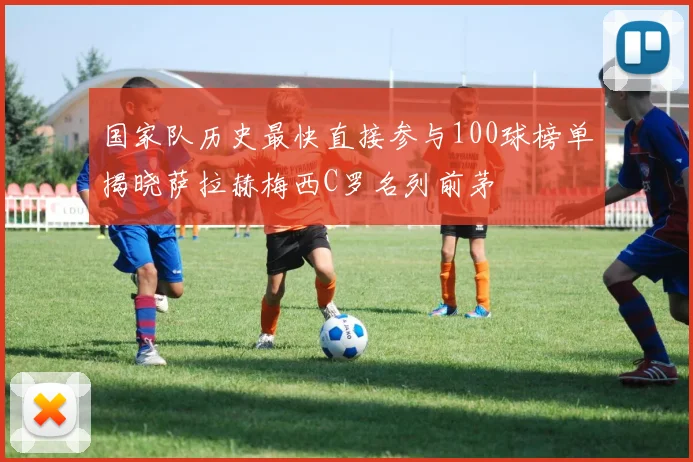 国家队历史最快直接参与100球榜单揭晓萨拉赫梅西C罗名列前茅