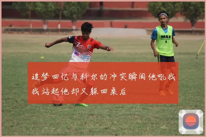 追梦回忆与科尔的冲突瞬间他吼我我站起他却又躲回桌后
