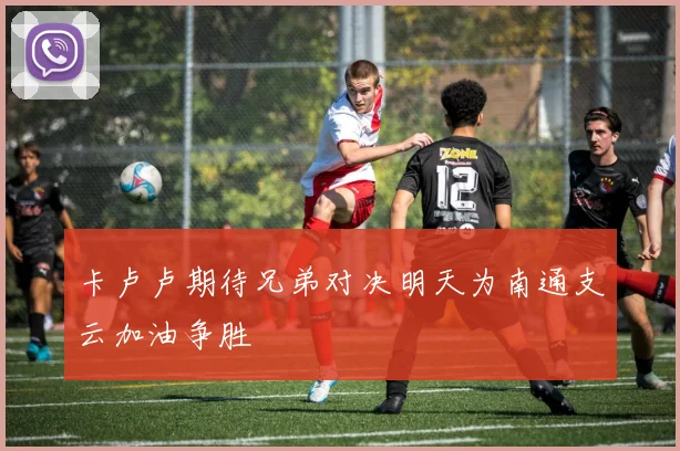 卡卢卢期待兄弟对决明天为南通支云加油争胜