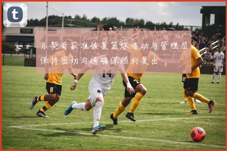 东契奇获准恢复篮球活动与管理层保持密切沟通确保顺利复出
