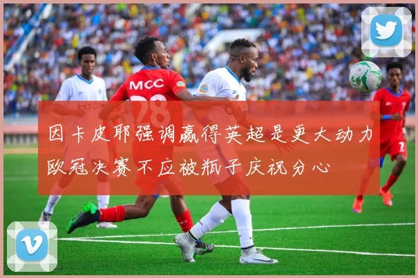 因卡皮耶强调赢得英超是更大动力欧冠决赛不应被瓶子庆祝分心