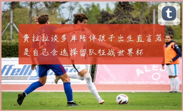 费拉拉谈多库陪伴孩子出生直言若是自己会选择留队征战世界杯