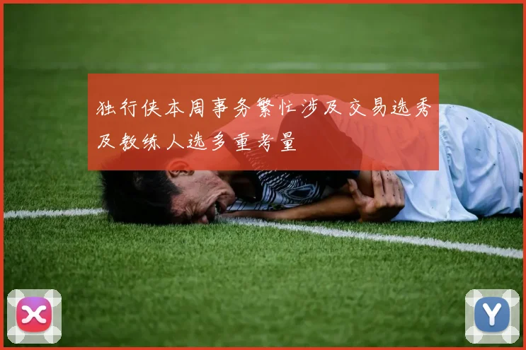 独行侠本周事务繁忙涉及交易选秀及教练人选多重考量