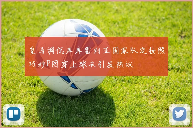 皇马调侃库库雷利亚国家队定妆照巧妙P图穿上球衣引发热议