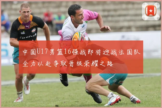 中国U17男篮16强战即将迎战法国队全力以赴争取晋级荣耀之路