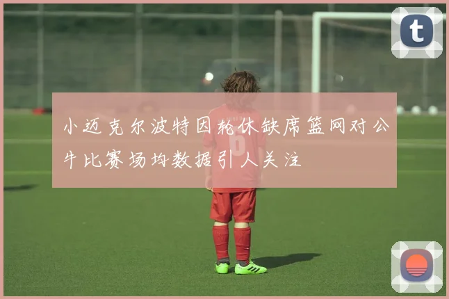 小迈克尔波特因轮休缺席篮网对公牛比赛场均数据引人关注