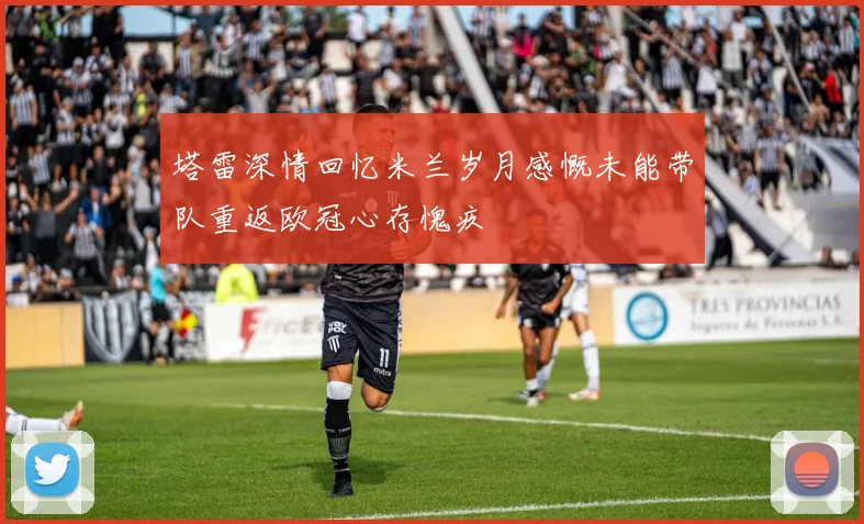 塔雷深情回忆米兰岁月感慨未能带队重返欧冠心存愧疚
