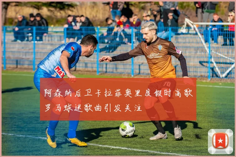 阿森纳后卫卡拉菲奥里度假时高歌罗马球迷歌曲引发关注