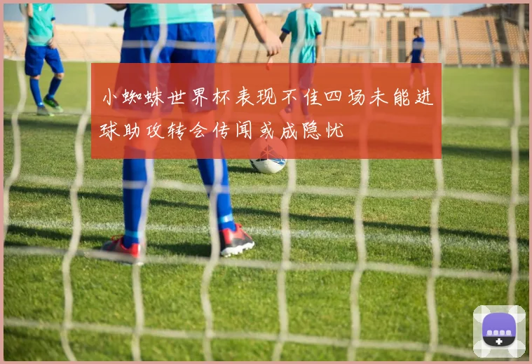 小蜘蛛世界杯表现不佳四场未能进球助攻转会传闻或成隐忧