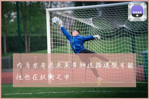 内马尔考虑未来多种选择退役可能性也在权衡之中