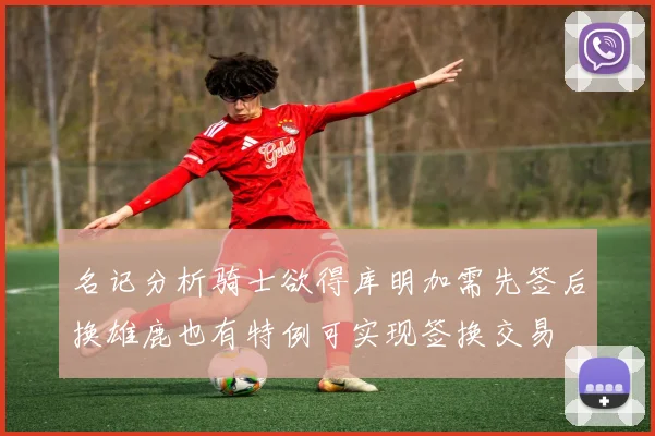 名记分析骑士欲得库明加需先签后换雄鹿也有特例可实现签换交易