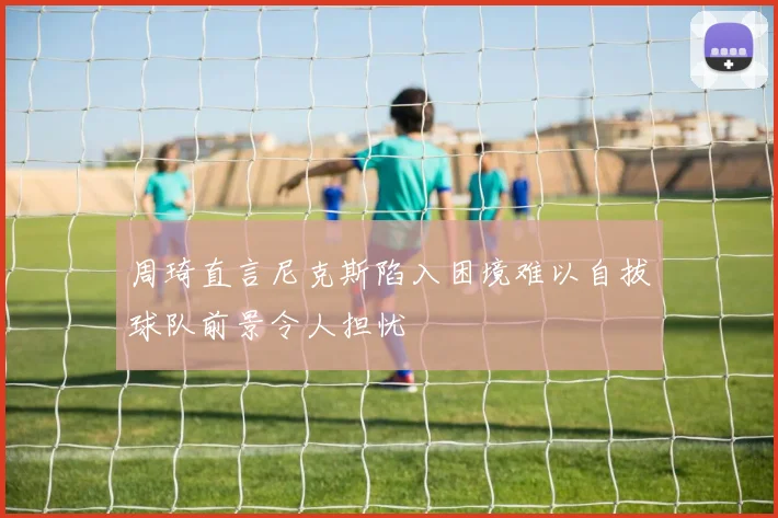 周琦直言尼克斯陷入困境难以自拔球队前景令人担忧