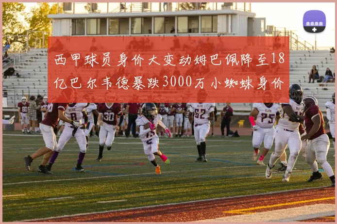 西甲球员身价大变动姆巴佩降至18亿巴尔韦德暴跌3000万小蜘蛛身价达1亿