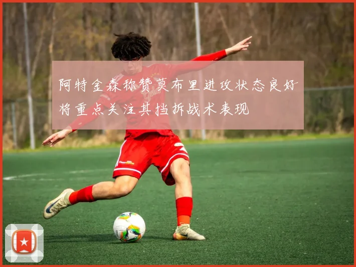 阿特金森称赞莫布里进攻状态良好将重点关注其挡拆战术表现