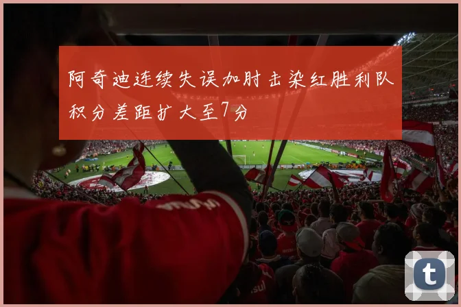 阿奇迪连续失误加肘击染红胜利队积分差距扩大至7分