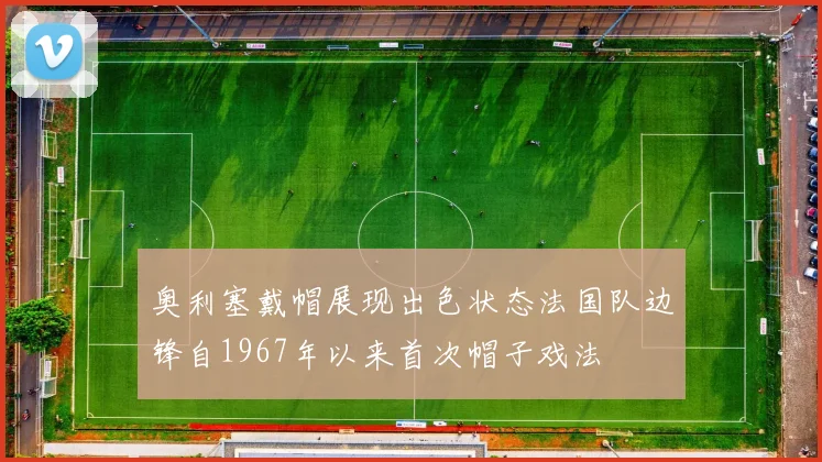 奥利塞戴帽展现出色状态法国队边锋自1967年以来首次帽子戏法