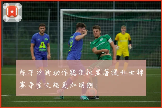 陈芋汐新动作稳定性显著提升世锦赛争金之路更加明朗